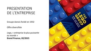 PRESENTATION	
DE	L’ENTREPRISE
Groupe	danois	fondé	en	1932
Offre	diversifiée
Lego,	«	entreprise	la	plus	puissante	
au	monde	»	
Brand	Finance,	02/2015
 