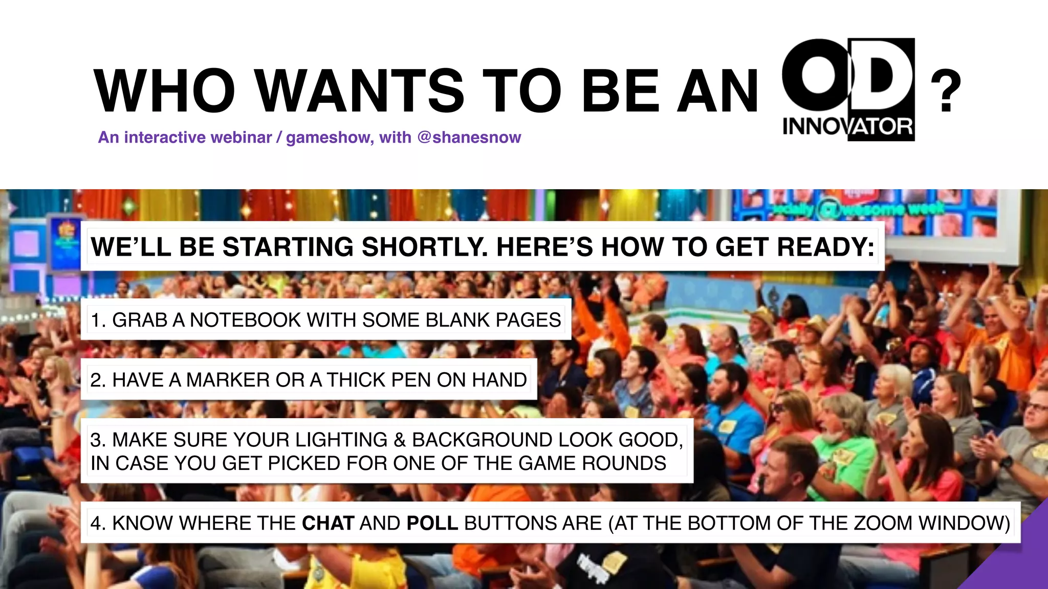 ?
WE’LL BE STARTING SHORTLY. HERE’S HOW TO GET READY:
1. GRAB A NOTEBOOK WITH SOME BLANK PAGES
2. HAVE A MARKER OR A THICK PEN ON HAND
3. MAKE SURE YOUR LIGHTING & BACKGROUND LOOK GOOD,
IN CASE YOU GET PICKED FOR ONE OF THE GAME ROUNDS
4. KNOW WHERE THE CHAT AND POLL BUTTONS ARE (AT THE BOTTOM OF THE ZOOM WINDOW)
WHO WANTS TO BE AN
An interactive webinar / gameshow, with @shanesnow
 