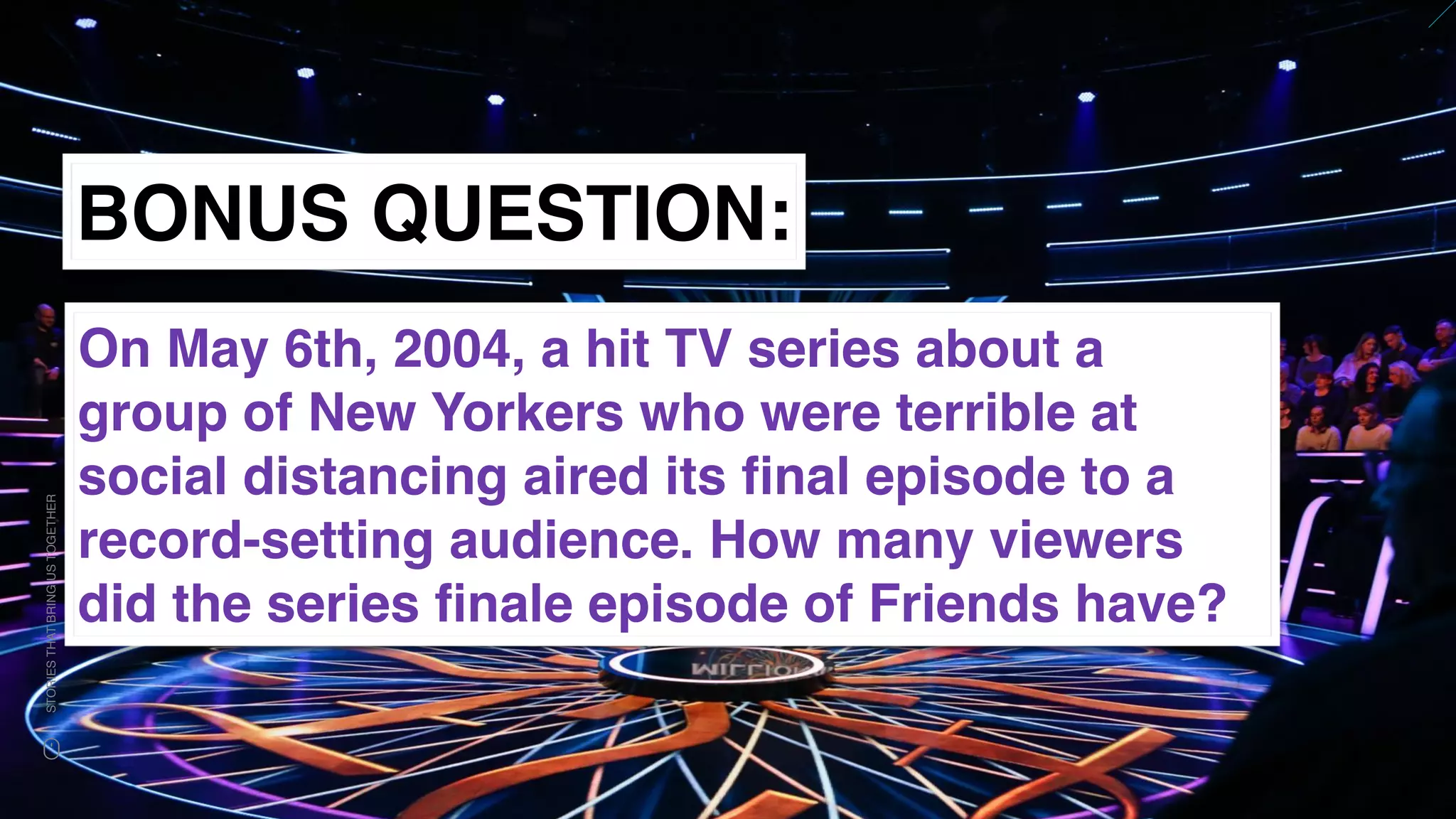 www.snow.academy 128
STORIESTHATBRINGUSTOGETHER
BONUS QUESTION:
On May 6th, 2004, a hit TV series about a
group of New Yorkers who were terrible at
social distancing aired its ﬁnal episode to a
record-setting audience. How many viewers
did the series ﬁnale episode of Friends have?
 