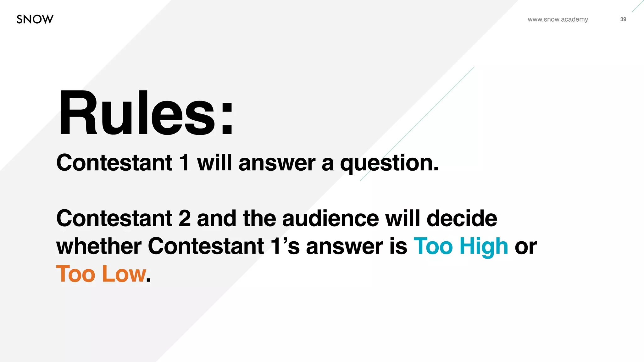 www.snow.academy 39
Rules:
Contestant 1 will answer a question.
Contestant 2 and the audience will decide
whether Contestant 1’s answer is Too High or
Too Low.
 