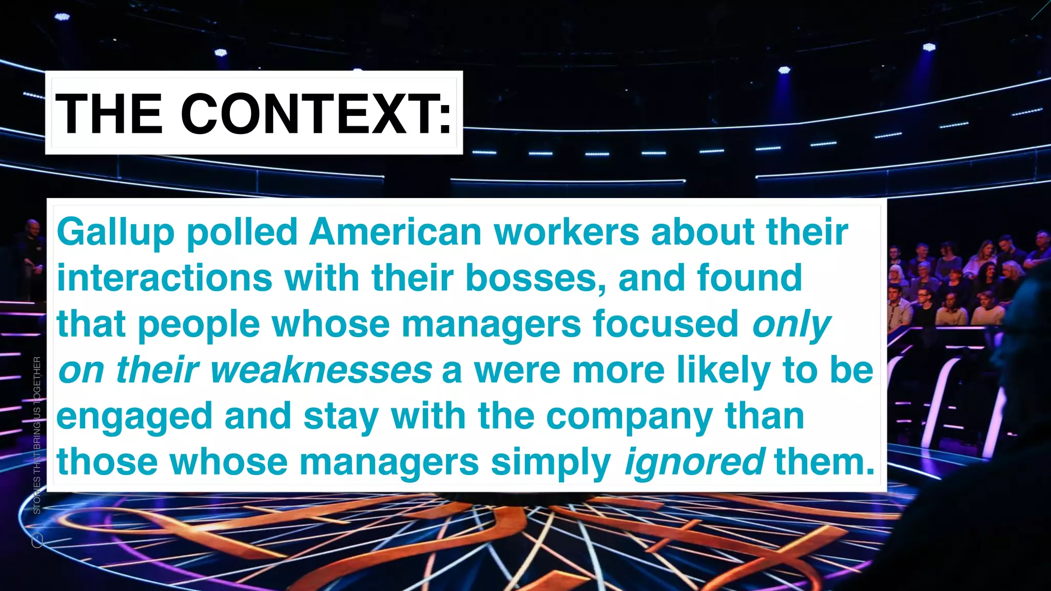 www.snow.academy 63
STORIESTHATBRINGUSTOGETHER
THE CONTEXT:
Gallup polled American workers about their
interactions with their bosses, and found
that people whose managers focused only
on their weaknesses a were more likely to be
engaged and stay with the company than
those whose managers simply ignored them.
 