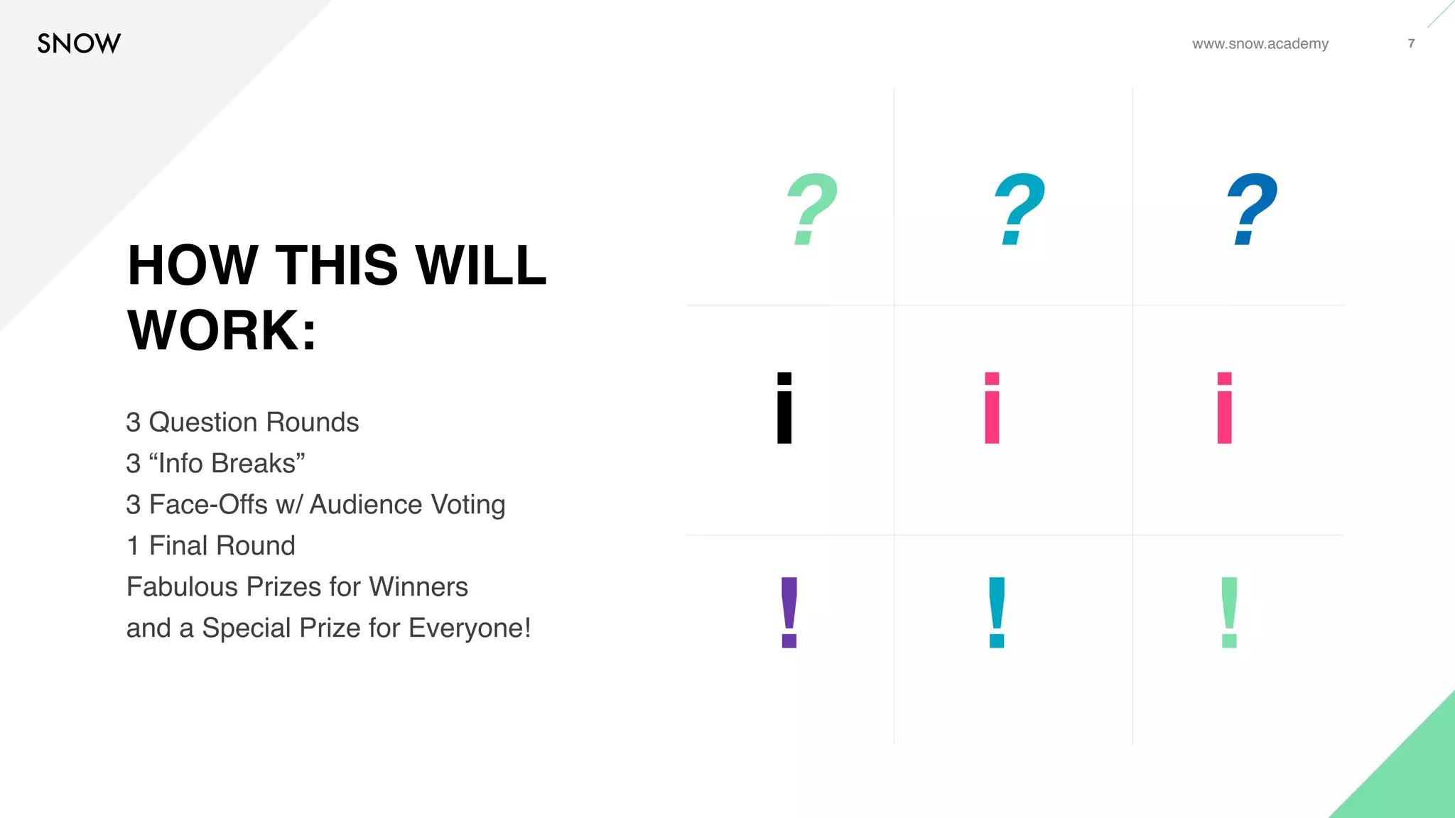 www.snow.academy 7
HOW THIS WILL
WORK:
3 Question Rounds
3 “Info Breaks”
3 Face-Offs w/ Audience Voting
1 Final Round
Fabulous Prizes for Winners
and a Special Prize for Everyone!
? ? ?
i i i
! ! !
 