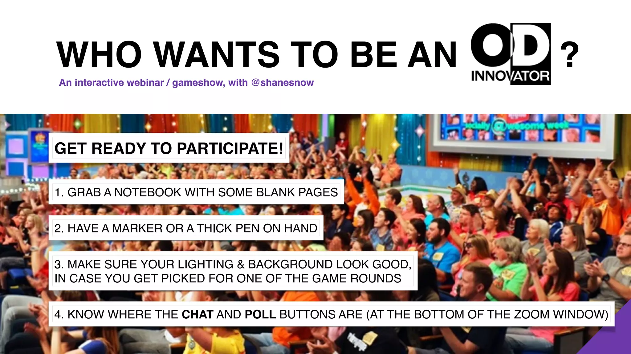 ?
GET READY TO PARTICIPATE!
1. GRAB A NOTEBOOK WITH SOME BLANK PAGES
2. HAVE A MARKER OR A THICK PEN ON HAND
3. MAKE SURE YOUR LIGHTING & BACKGROUND LOOK GOOD,
IN CASE YOU GET PICKED FOR ONE OF THE GAME ROUNDS
4. KNOW WHERE THE CHAT AND POLL BUTTONS ARE (AT THE BOTTOM OF THE ZOOM WINDOW)
WHO WANTS TO BE AN
An interactive webinar / gameshow, with @shanesnow
 