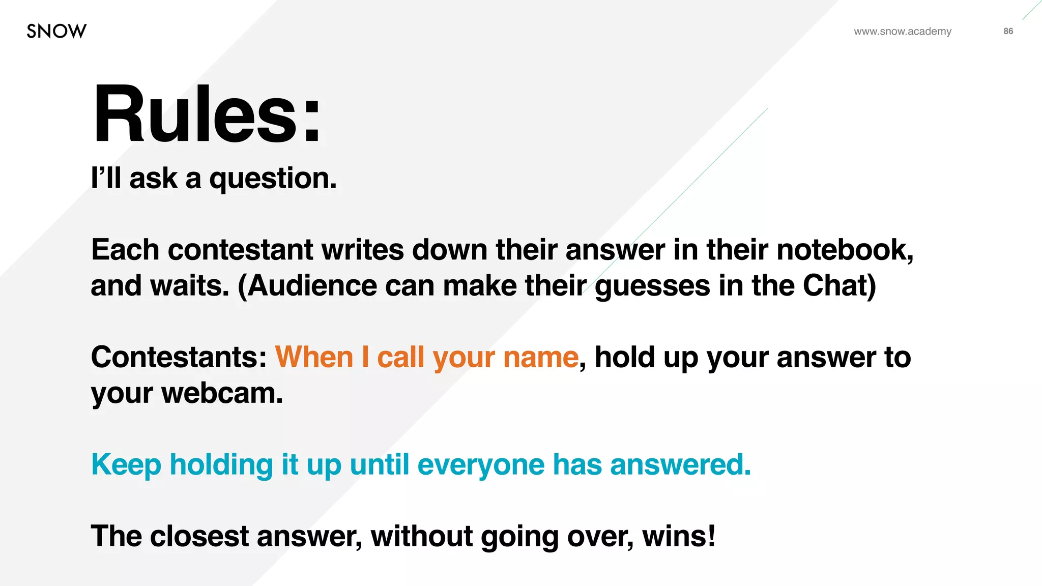 www.snow.academy 86
Rules:
I’ll ask a question.
Each contestant writes down their answer in their notebook,
and waits. (Audience can make their guesses in the Chat)
Contestants: When I call your name, hold up your answer to
your webcam.
Keep holding it up until everyone has answered.
The closest answer, without going over, wins!
 
