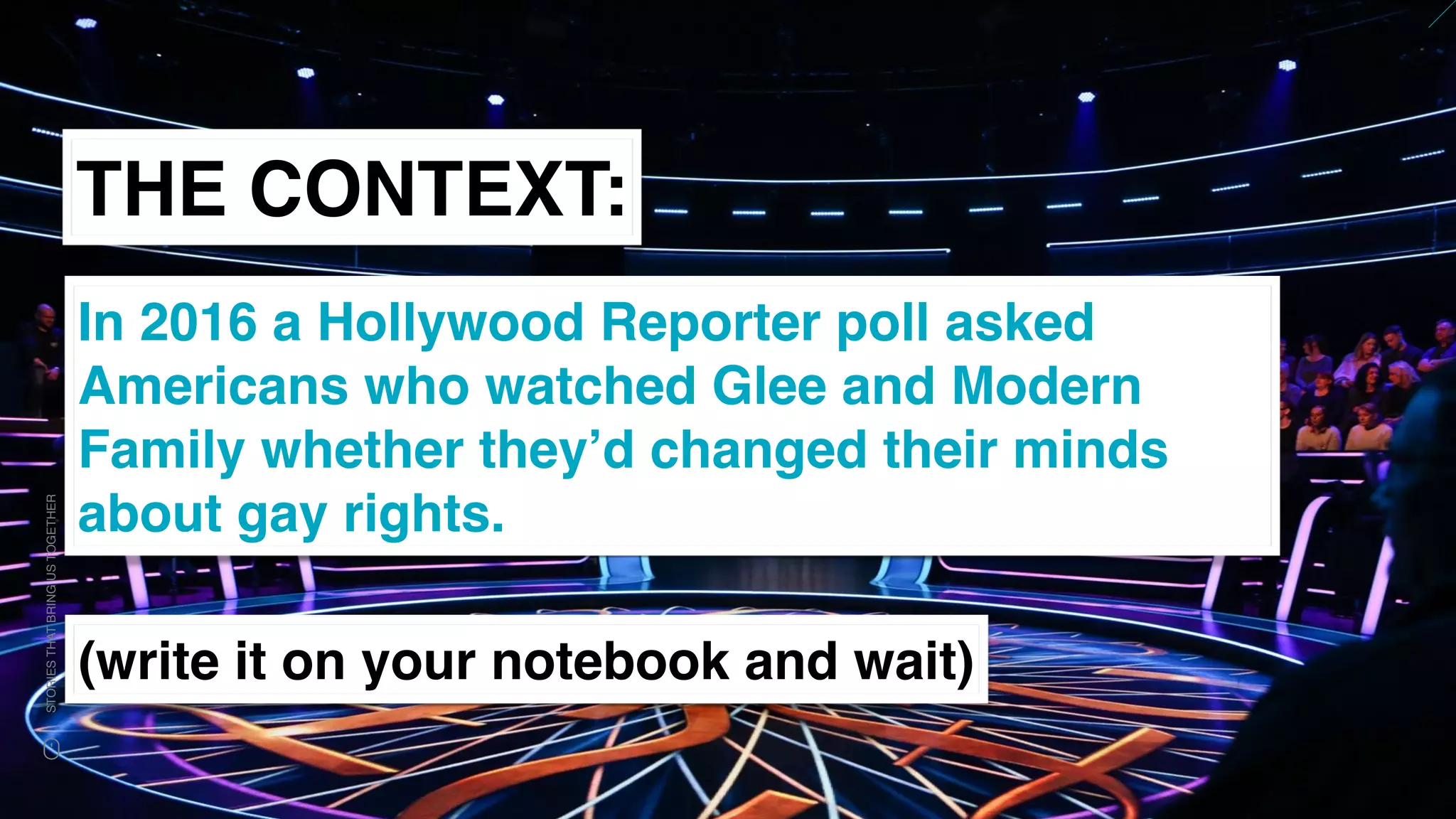 www.snow.academy 87
STORIESTHATBRINGUSTOGETHER
THE CONTEXT:
In 2016 a Hollywood Reporter poll asked
Americans who watched Glee and Modern
Family whether they’d changed their minds
about gay rights.
(write it on your notebook and wait)
 