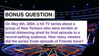 www.snow.academy 128
STORIESTHATBRINGUSTOGETHER
BONUS QUESTION:
On May 6th, 2004, a hit TV series about a
group of New Yorkers who were terrible at
social distancing aired its ﬁnal episode to a
record-setting audience. How many viewers
did the series ﬁnale episode of Friends have?
 