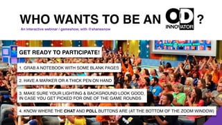 ?
GET READY TO PARTICIPATE!
1. GRAB A NOTEBOOK WITH SOME BLANK PAGES
2. HAVE A MARKER OR A THICK PEN ON HAND
3. MAKE SURE YOUR LIGHTING & BACKGROUND LOOK GOOD,
IN CASE YOU GET PICKED FOR ONE OF THE GAME ROUNDS
4. KNOW WHERE THE CHAT AND POLL BUTTONS ARE (AT THE BOTTOM OF THE ZOOM WINDOW)
WHO WANTS TO BE AN
An interactive webinar / gameshow, with @shanesnow
 