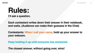 www.snow.academy 86
Rules:
I’ll ask a question.
Each contestant writes down their answer in their notebook,
and waits. (Audience can make their guesses in the Chat)
Contestants: When I call your name, hold up your answer to
your webcam.
Keep holding it up until everyone has answered.
The closest answer, without going over, wins!
 
