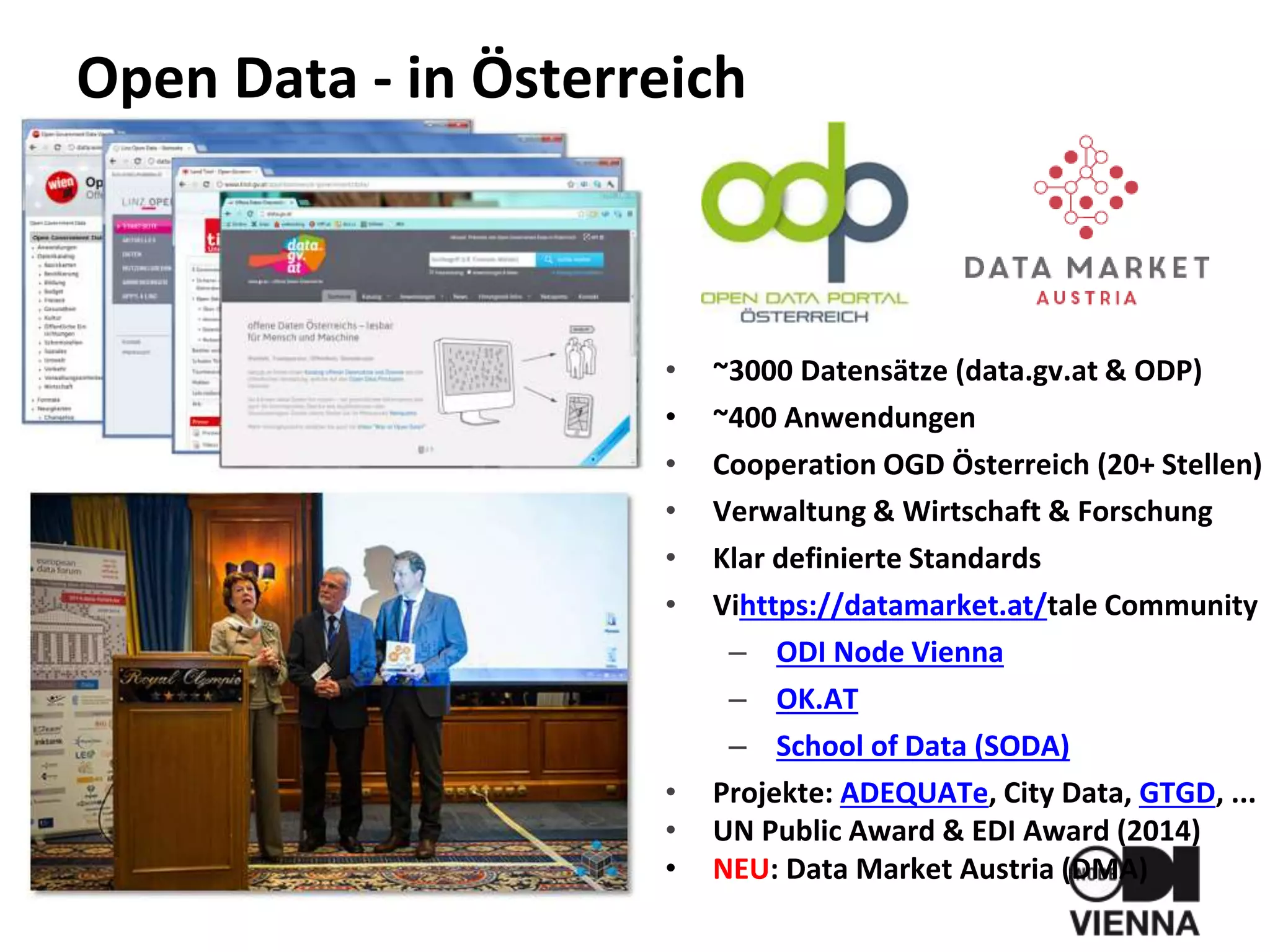 Open Data - in Österreich
• ~3000 Datensätze (data.gv.at & ODP)
• ~400 Anwendungen
• Cooperation OGD Österreich (20+ Stellen)
• Verwaltung & Wirtschaft & Forschung
• Klar definierte Standards
• Vihttps://datamarket.at/tale Community
– ODI Node Vienna
– OK.AT
– School of Data (SODA)
• Projekte: ADEQUATe, City Data, GTGD, ...
• UN Public Award & EDI Award (2014)
• NEU: Data Market Austria (DMA)
 