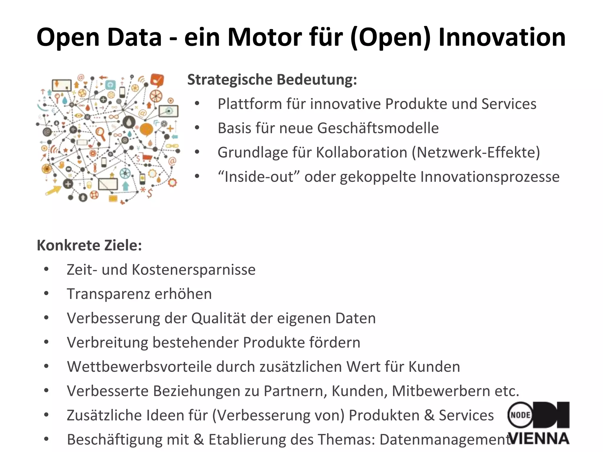 Strategische Bedeutung:
• Plattform für innovative Produkte und Services
• Basis für neue Geschäftsmodelle
• Grundlage für Kollaboration (Netzwerk-Effekte)
• “Inside-out” oder gekoppelte Innovationsprozesse
Konkrete Ziele:
• Zeit- und Kostenersparnisse
• Transparenz erhöhen
• Verbesserung der Qualität der eigenen Daten
• Verbreitung bestehender Produkte fördern
• Wettbewerbsvorteile durch zusätzlichen Wert für Kunden
• Verbesserte Beziehungen zu Partnern, Kunden, Mitbewerbern etc.
• Zusätzliche Ideen für (Verbesserung von) Produkten & Services
• Beschäftigung mit & Etablierung des Themas: Datenmanagement
Open Data - ein Motor für (Open) Innovation
 