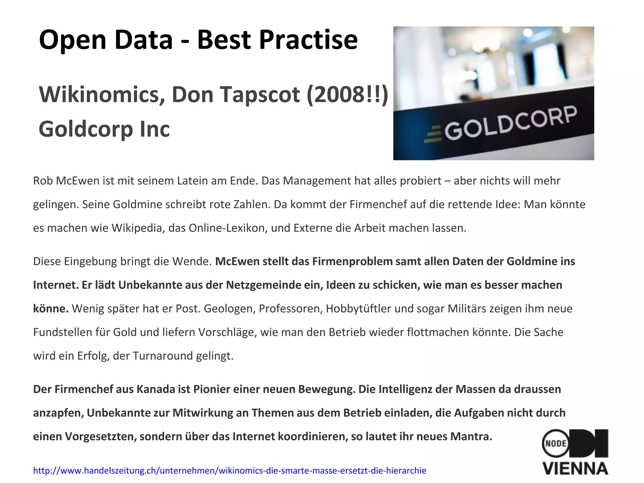 Open Data - Best Practise
Wikinomics, Don Tapscot (2008!!)
Goldcorp Inc
Rob McEwen ist mit seinem Latein am Ende. Das Management hat alles probiert – aber nichts will mehr
gelingen. Seine Goldmine schreibt rote Zahlen. Da kommt der Firmenchef auf die rettende Idee: Man könnte
es machen wie Wikipedia, das Online-Lexikon, und Externe die Arbeit machen lassen.
Diese Eingebung bringt die Wende. McEwen stellt das Firmenproblem samt allen Daten der Goldmine ins
Internet. Er lädt Unbekannte aus der Netzgemeinde ein, Ideen zu schicken, wie man es besser machen
könne. Wenig später hat er Post. Geologen, Professoren, Hobbytüftler und sogar Militärs zeigen ihm neue
Fundstellen für Gold und liefern Vorschläge, wie man den Betrieb wieder flottmachen könnte. Die Sache
wird ein Erfolg, der Turnaround gelingt.
Der Firmenchef aus Kanada ist Pionier einer neuen Bewegung. Die Intelligenz der Massen da draussen
anzapfen, Unbekannte zur Mitwirkung an Themen aus dem Betrieb einladen, die Aufgaben nicht durch
einen Vorgesetzten, sondern über das Internet koordinieren, so lautet ihr neues Mantra.
http://www.handelszeitung.ch/unternehmen/wikinomics-die-smarte-masse-ersetzt-die-hierarchie
 