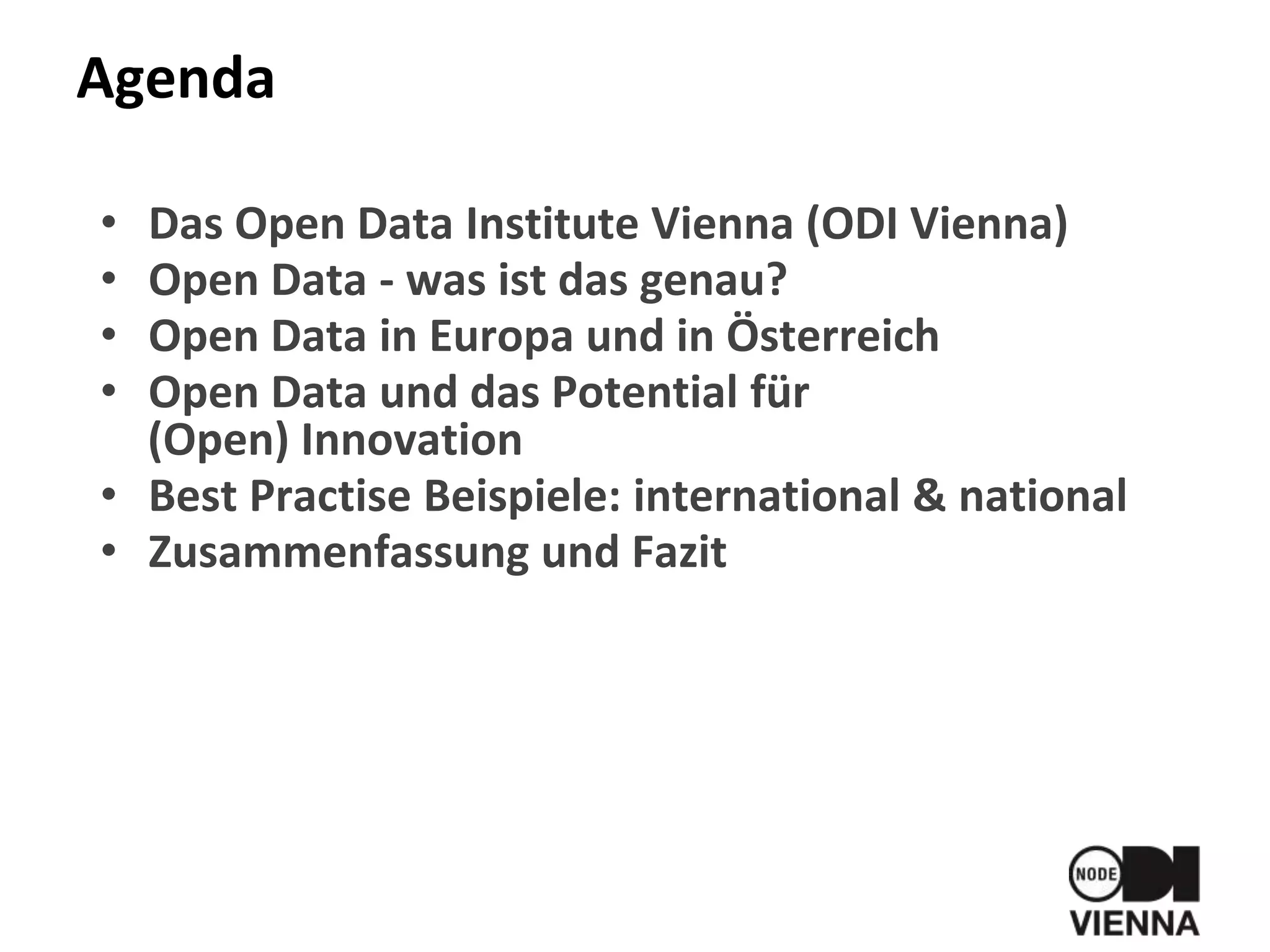 Agenda
• Das Open Data Institute Vienna (ODI Vienna)
• Open Data - was ist das genau?
• Open Data in Europa und in Österreich
• Open Data und das Potential für
(Open) Innovation
• Best Practise Beispiele: international & national
• Zusammenfassung und Fazit
 