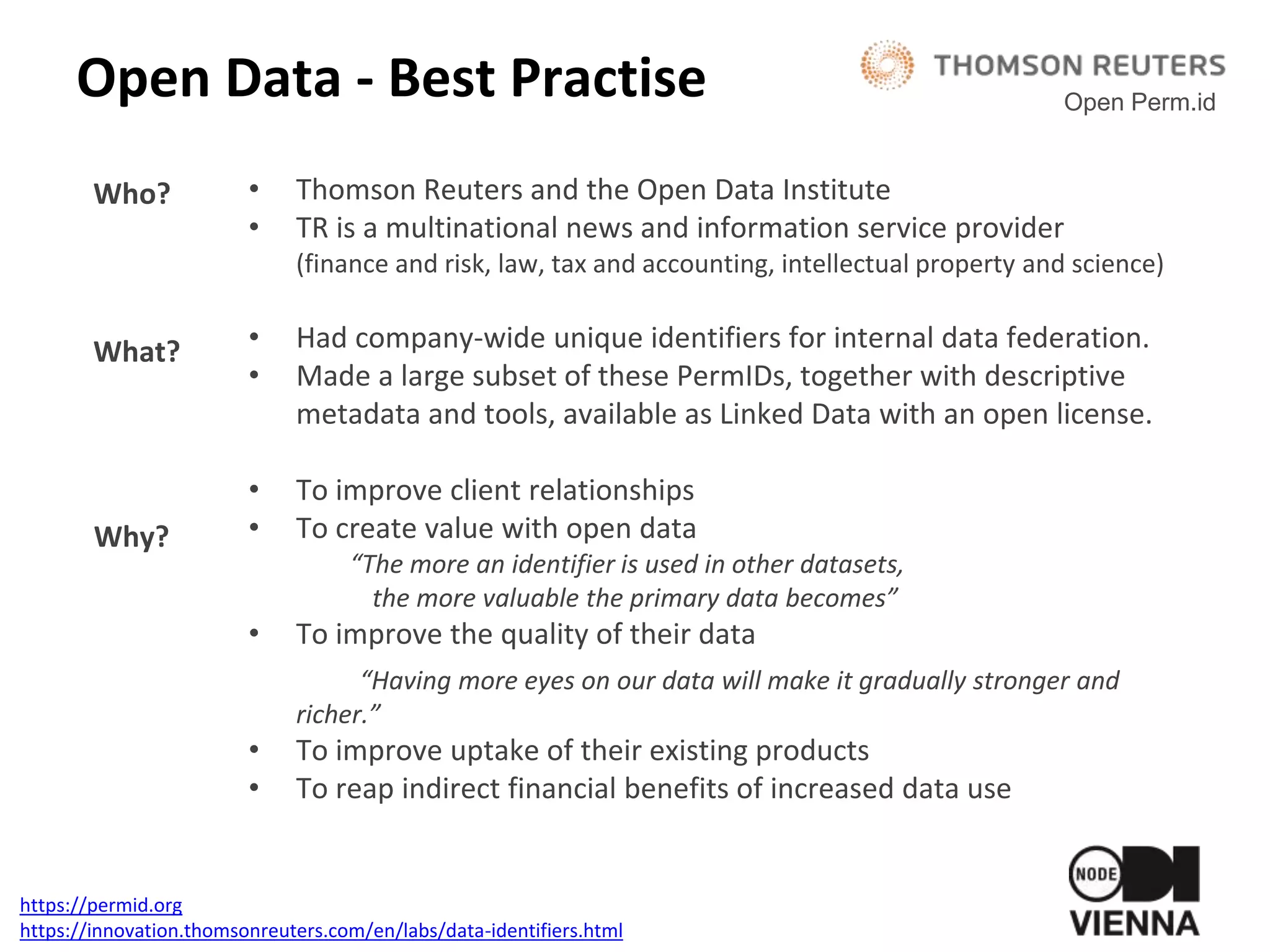 Open Data - Best Practise
• Thomson Reuters and the Open Data Institute
• TR is a multinational news and information service provider
(finance and risk, law, tax and accounting, intellectual property and science)
• Had company-wide unique identifiers for internal data federation.
• Made a large subset of these PermIDs, together with descriptive
metadata and tools, available as Linked Data with an open license.
• To improve client relationships
• To create value with open data
“The more an identifier is used in other datasets,
the more valuable the primary data becomes”
• To improve the quality of their data
“Having more eyes on our data will make it gradually stronger and
richer.”
• To improve uptake of their existing products
• To reap indirect financial benefits of increased data use
Open Perm.id
https://permid.org
https://innovation.thomsonreuters.com/en/labs/data-identifiers.html
Who?
What?
Why?
 