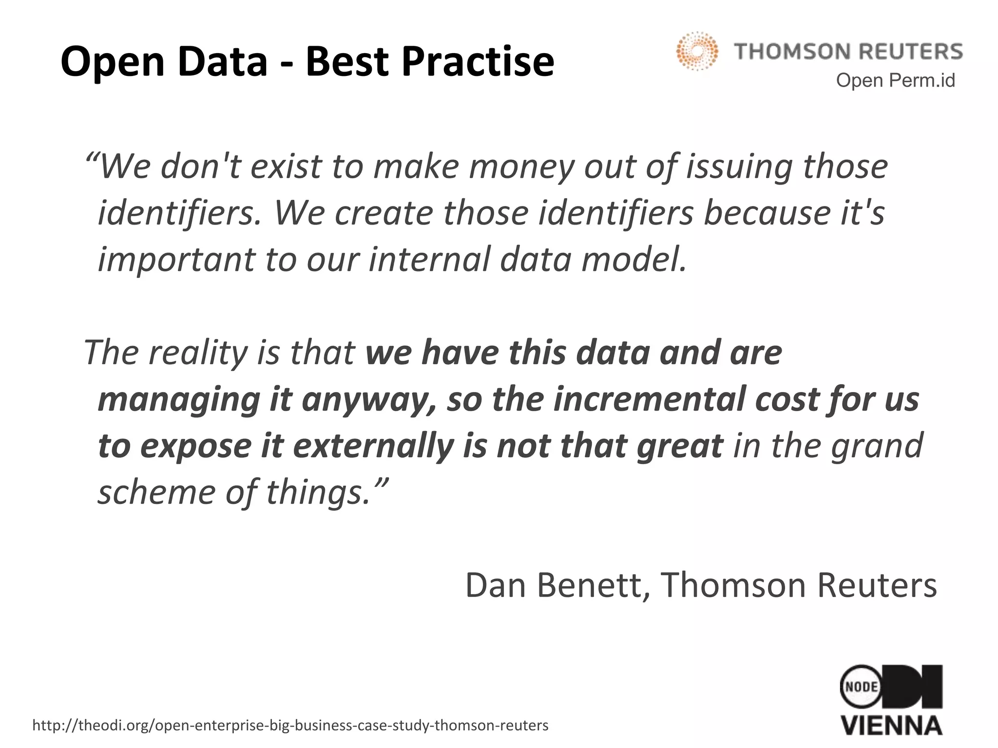 Open Data - Best Practise
“We don't exist to make money out of issuing those
identifiers. We create those identifiers because it's
important to our internal data model.
The reality is that we have this data and are
managing it anyway, so the incremental cost for us
to expose it externally is not that great in the grand
scheme of things.”
Dan Benett, Thomson Reuters
Open Perm.id
http://theodi.org/open-enterprise-big-business-case-study-thomson-reuters
 