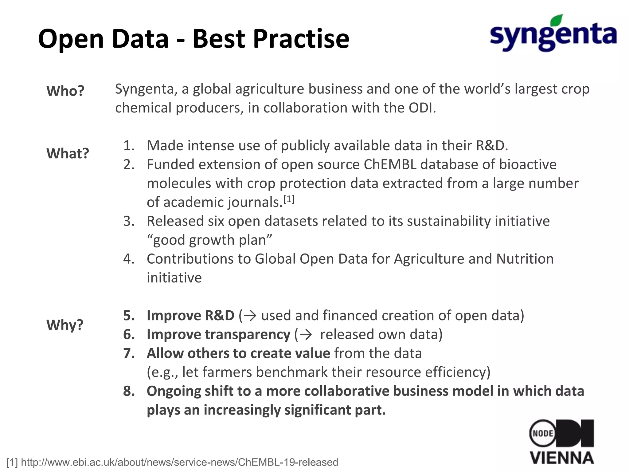 Open Data - Best Practise
Syngenta, a global agriculture business and one of the world’s largest crop
chemical producers, in collaboration with the ODI.
1. Made intense use of publicly available data in their R&D.
2. Funded extension of open source ChEMBL database of bioactive
molecules with crop protection data extracted from a large number
of academic journals.[1]
3. Released six open datasets related to its sustainability initiative
“good growth plan”
4. Contributions to Global Open Data for Agriculture and Nutrition
initiative
5. Improve R&D (→ used and financed creation of open data)
6. Improve transparency (→ released own data)
7. Allow others to create value from the data
(e.g., let farmers benchmark their resource efficiency)
8. Ongoing shift to a more collaborative business model in which data
plays an increasingly significant part.
Who?
What?
Why?
[1] http://www.ebi.ac.uk/about/news/service-news/ChEMBL-19-released
 