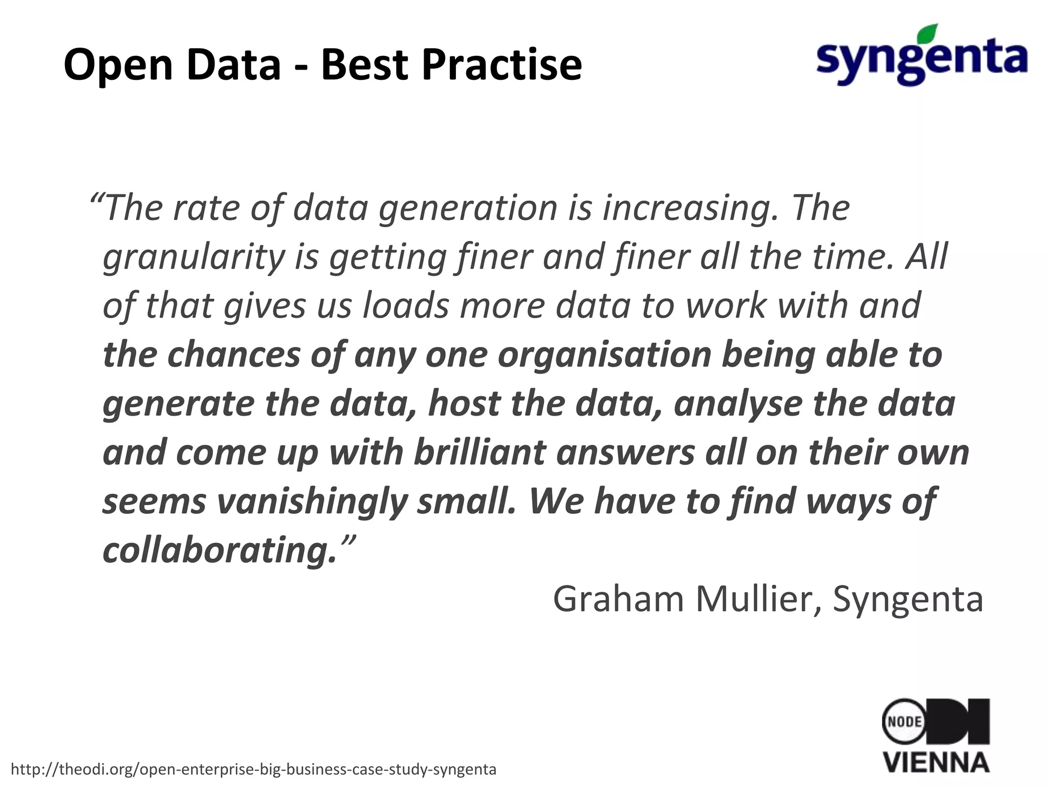 Open Data - Best Practise
“The rate of data generation is increasing. The
granularity is getting finer and finer all the time. All
of that gives us loads more data to work with and
the chances of any one organisation being able to
generate the data, host the data, analyse the data
and come up with brilliant answers all on their own
seems vanishingly small. We have to find ways of
collaborating.”
Graham Mullier, Syngenta
http://theodi.org/open-enterprise-big-business-case-study-syngenta
 