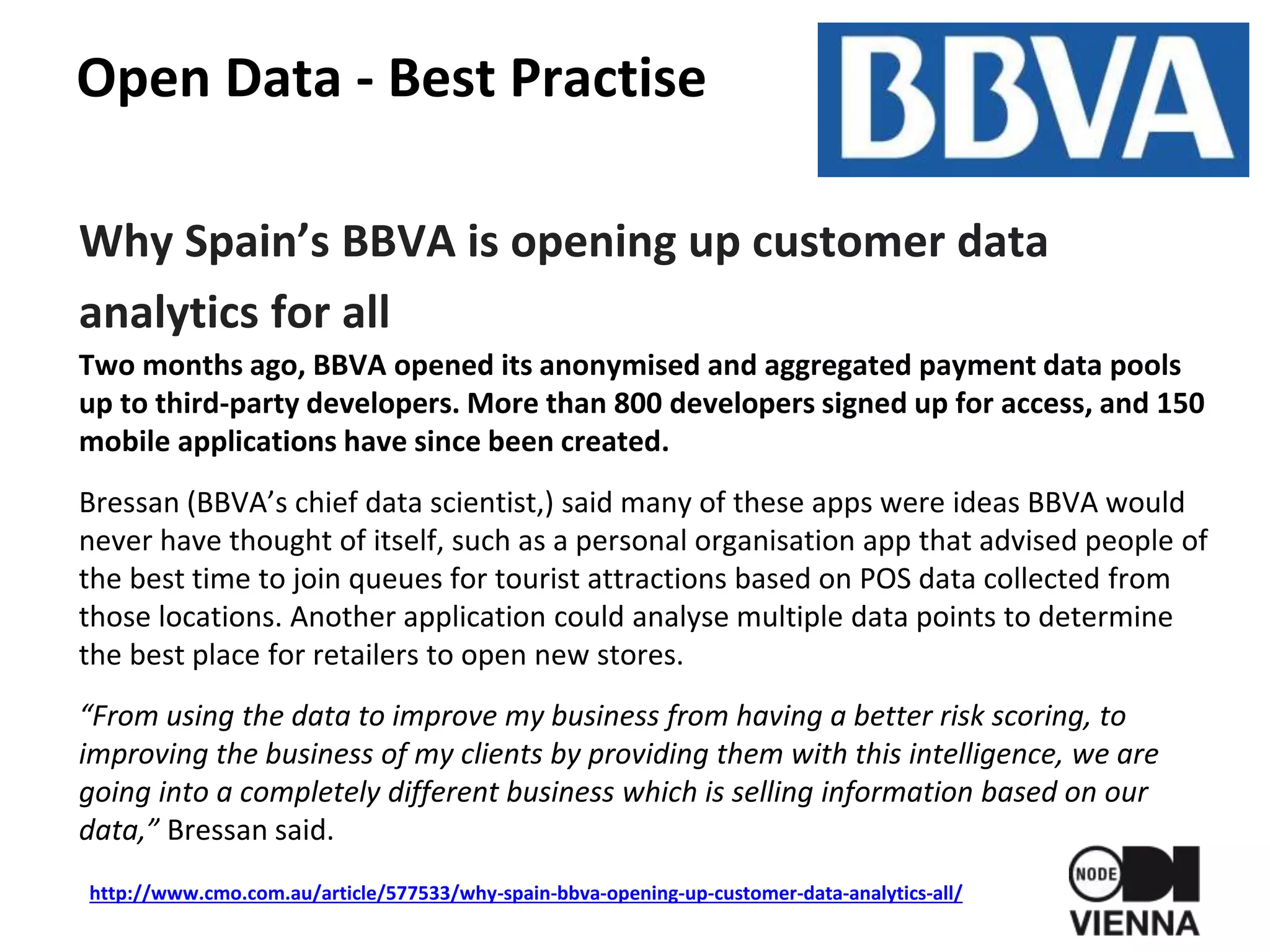 Open Data - Best Practise
Why Spain’s BBVA is opening up customer data
analytics for all
Two months ago, BBVA opened its anonymised and aggregated payment data pools
up to third-party developers. More than 800 developers signed up for access, and 150
mobile applications have since been created.
Bressan (BBVA’s chief data scientist,) said many of these apps were ideas BBVA would
never have thought of itself, such as a personal organisation app that advised people of
the best time to join queues for tourist attractions based on POS data collected from
those locations. Another application could analyse multiple data points to determine
the best place for retailers to open new stores.
“From using the data to improve my business from having a better risk scoring, to
improving the business of my clients by providing them with this intelligence, we are
going into a completely different business which is selling information based on our
data,” Bressan said.
http://www.cmo.com.au/article/577533/why-spain-bbva-opening-up-customer-data-analytics-all/
 