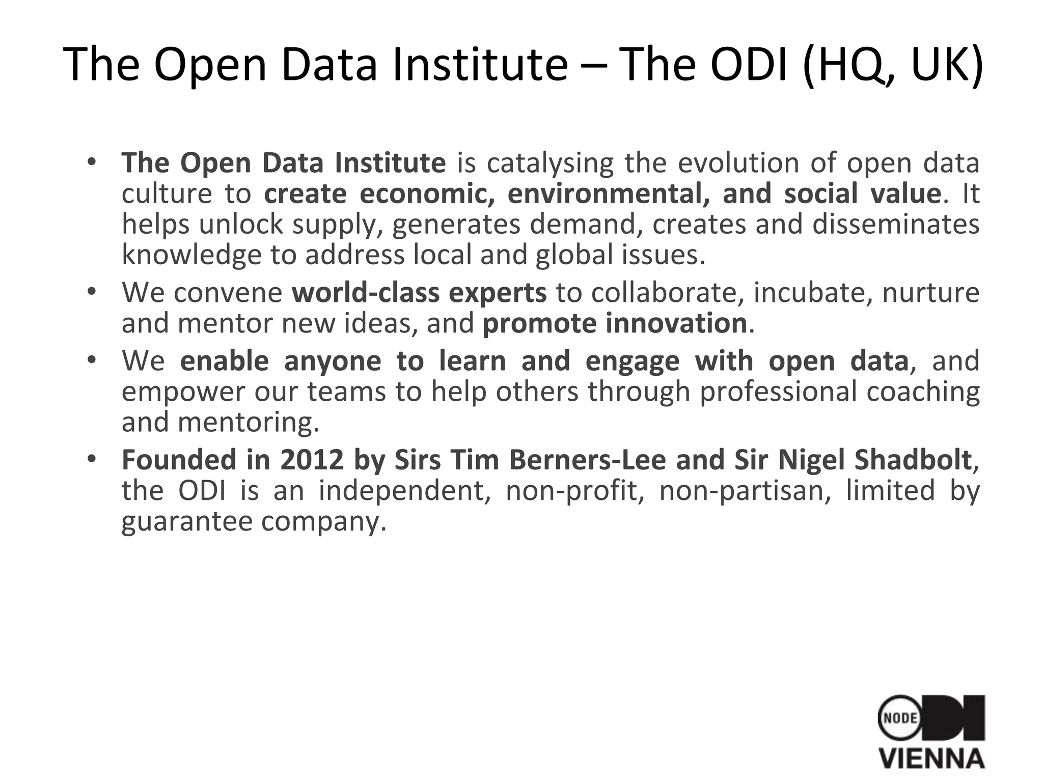The Open Data Institute – The ODI (HQ, UK)
• The Open Data Institute is catalysing the evolution of open data
culture to create economic, environmental, and social value. It
helps unlock supply, generates demand, creates and disseminates
knowledge to address local and global issues.
• We convene world-class experts to collaborate, incubate, nurture
and mentor new ideas, and promote innovation.
• We enable anyone to learn and engage with open data, and
empower our teams to help others through professional coaching
and mentoring.
• Founded in 2012 by Sirs Tim Berners-Lee and Sir Nigel Shadbolt,
the ODI is an independent, non-profit, non-partisan, limited by
guarantee company.
 