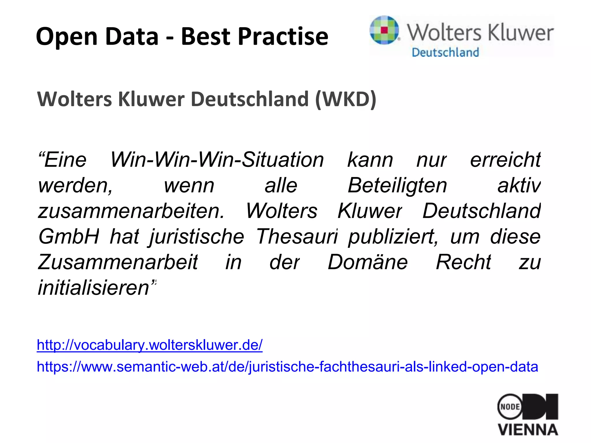 Open Data - Best Practise
Wolters Kluwer Deutschland (WKD)
“Eine Win-Win-Win-Situation kann nur erreicht
werden, wenn alle Beteiligten aktiv
zusammenarbeiten. Wolters Kluwer Deutschland
GmbH hat juristische Thesauri publiziert, um diese
Zusammenarbeit in der Domäne Recht zu
initialisieren”
http://vocabulary.wolterskluwer.de/
https://www.semantic-web.at/de/juristische-fachthesauri-als-linked-open-data
 