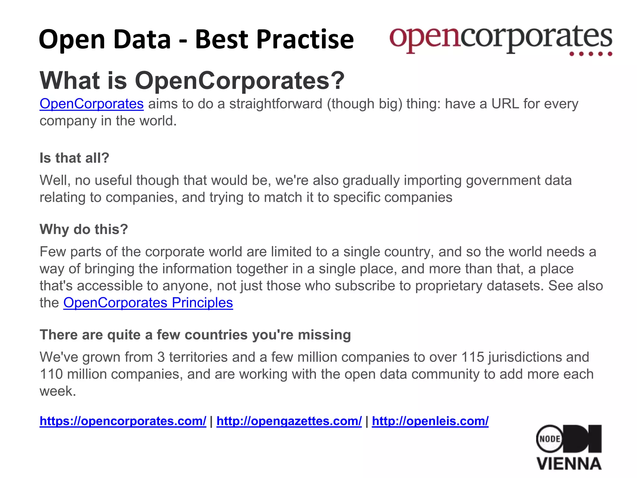 Open Data - Best Practise
What is OpenCorporates?
OpenCorporates aims to do a straightforward (though big) thing: have a URL for every
company in the world.
Is that all?
Well, no useful though that would be, we're also gradually importing government data
relating to companies, and trying to match it to specific companies
Why do this?
Few parts of the corporate world are limited to a single country, and so the world needs a
way of bringing the information together in a single place, and more than that, a place
that's accessible to anyone, not just those who subscribe to proprietary datasets. See also
the OpenCorporates Principles
There are quite a few countries you're missing
We've grown from 3 territories and a few million companies to over 115 jurisdictions and
110 million companies, and are working with the open data community to add more each
week.
https://opencorporates.com/ | http://opengazettes.com/ | http://openleis.com/
 