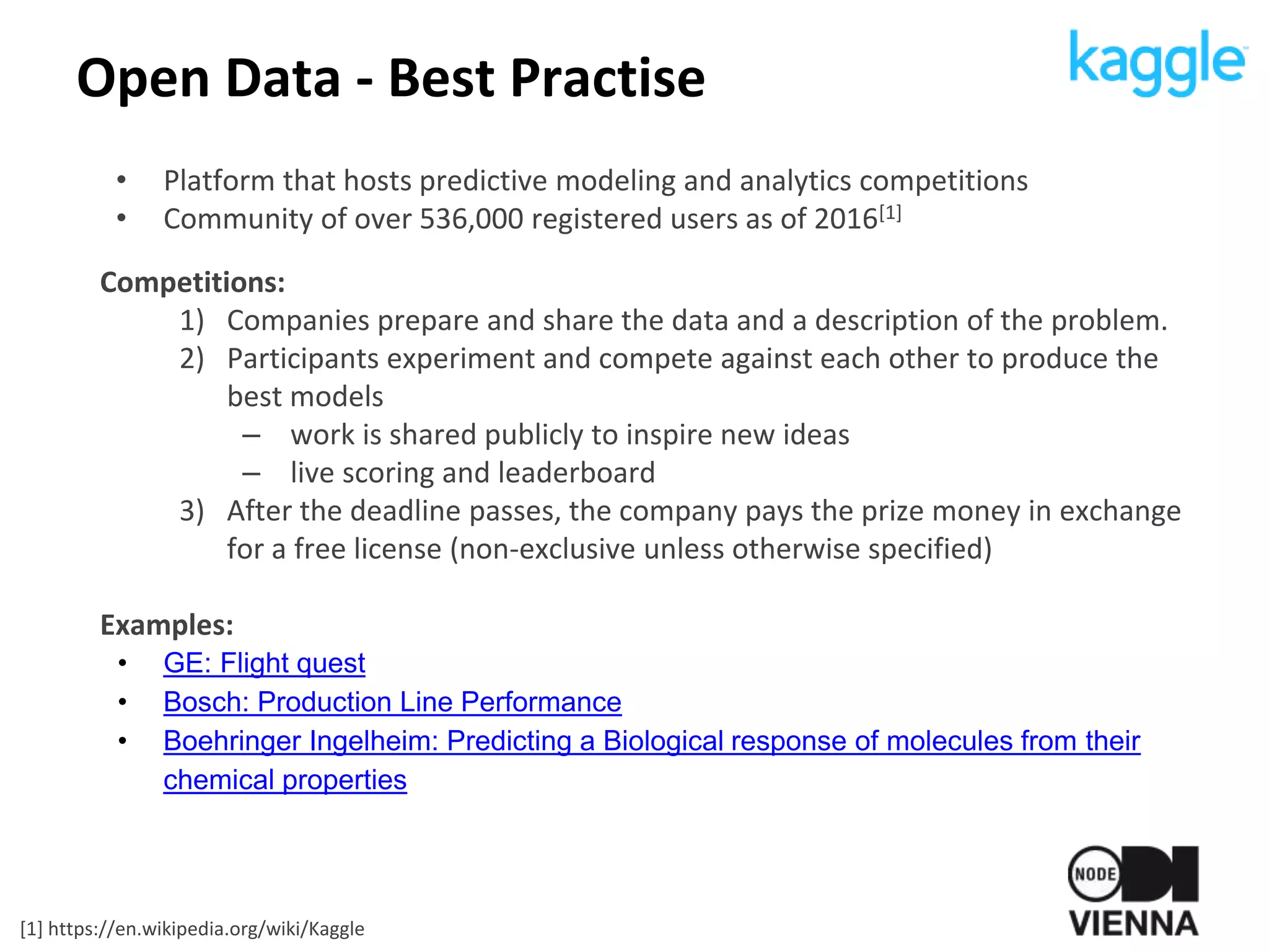 Open Data - Best Practise
• Platform that hosts predictive modeling and analytics competitions
• Community of over 536,000 registered users as of 2016[1]
Competitions:
1) Companies prepare and share the data and a description of the problem.
2) Participants experiment and compete against each other to produce the
best models
– work is shared publicly to inspire new ideas
– live scoring and leaderboard
3) After the deadline passes, the company pays the prize money in exchange
for a free license (non-exclusive unless otherwise specified)
Examples:
• GE: Flight quest
• Bosch: Production Line Performance
• Boehringer Ingelheim: Predicting a Biological response of molecules from their
chemical properties
[1] https://en.wikipedia.org/wiki/Kaggle
 