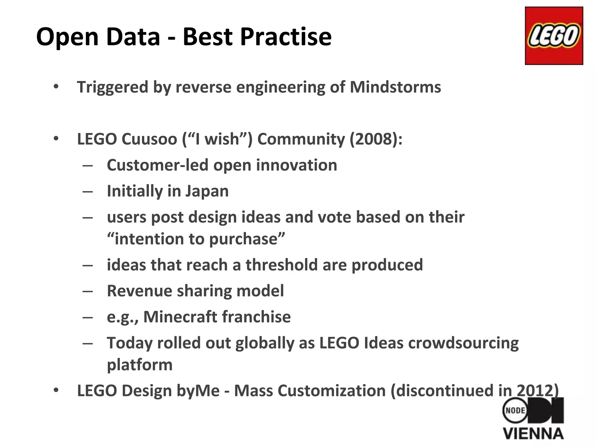 Open Data - Best Practise
• Triggered by reverse engineering of Mindstorms
• LEGO Cuusoo (“I wish”) Community (2008):
– Customer-led open innovation
– Initially in Japan
– users post design ideas and vote based on their
“intention to purchase”
– ideas that reach a threshold are produced
– Revenue sharing model
– e.g., Minecraft franchise
– Today rolled out globally as LEGO Ideas crowdsourcing
platform
• LEGO Design byMe - Mass Customization (discontinued in 2012)
 