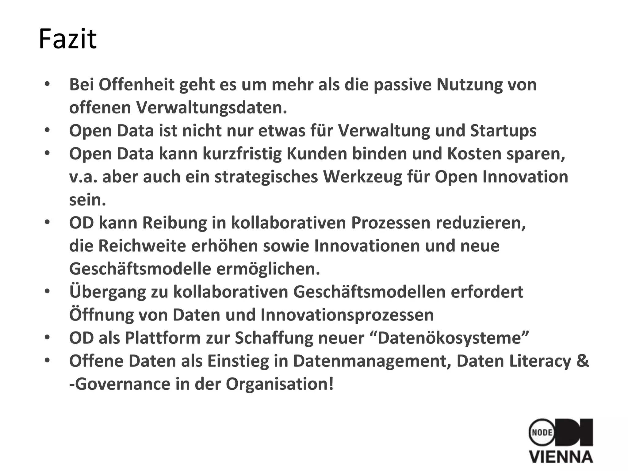 Fazit
• Bei Offenheit geht es um mehr als die passive Nutzung von
offenen Verwaltungsdaten.
• Open Data ist nicht nur etwas für Verwaltung und Startups
• Open Data kann kurzfristig Kunden binden und Kosten sparen,
v.a. aber auch ein strategisches Werkzeug für Open Innovation
sein.
• OD kann Reibung in kollaborativen Prozessen reduzieren,
die Reichweite erhöhen sowie Innovationen und neue
Geschäftsmodelle ermöglichen.
• Übergang zu kollaborativen Geschäftsmodellen erfordert
Öffnung von Daten und Innovationsprozessen
• OD als Plattform zur Schaffung neuer “Datenökosysteme”
• Offene Daten als Einstieg in Datenmanagement, Daten Literacy &
-Governance in der Organisation!
 