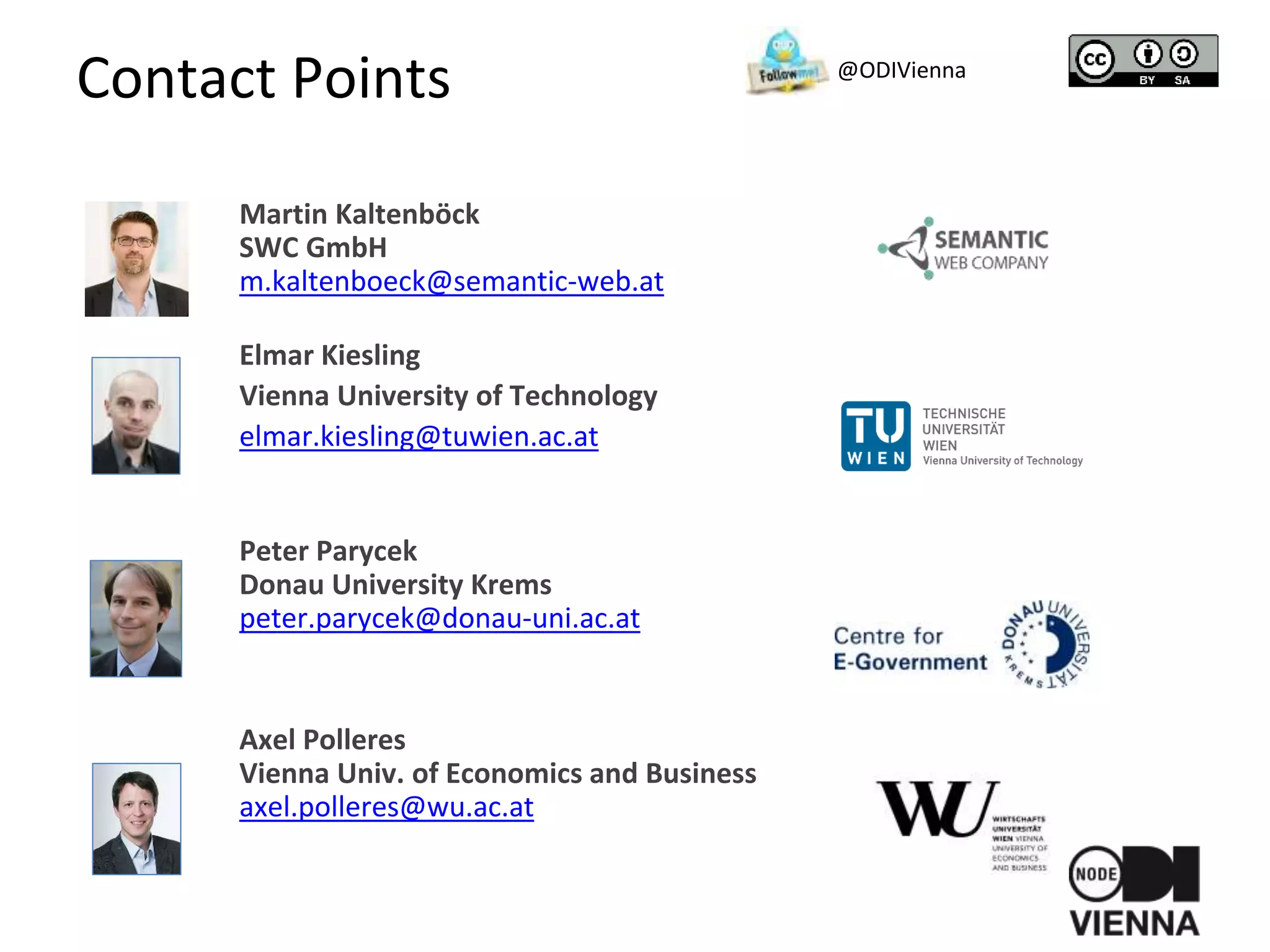 Contact Points
Martin Kaltenböck
SWC GmbH
m.kaltenboeck@semantic-web.at
Elmar Kiesling
Vienna University of Technology
elmar.kiesling@tuwien.ac.at
Peter Parycek
Donau University Krems
peter.parycek@donau-uni.ac.at
Axel Polleres
Vienna Univ. of Economics and Business
axel.polleres@wu.ac.at
@ODIVienna
 