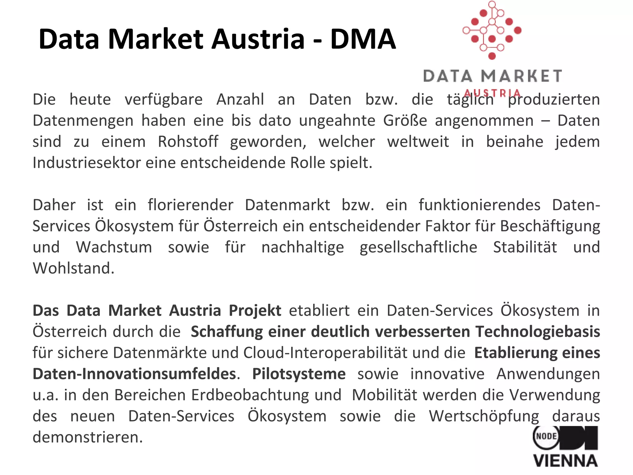 Data Market Austria - DMA
Die heute verfügbare Anzahl an Daten bzw. die täglich produzierten
Datenmengen haben eine bis dato ungeahnte Größe angenommen – Daten
sind zu einem Rohstoff geworden, welcher weltweit in beinahe jedem
Industriesektor eine entscheidende Rolle spielt.
Daher ist ein florierender Datenmarkt bzw. ein funktionierendes Daten-
Services Ökosystem für Österreich ein entscheidender Faktor für Beschäftigung
und Wachstum sowie für nachhaltige gesellschaftliche Stabilität und
Wohlstand.
Das Data Market Austria Projekt etabliert ein Daten-Services Ökosystem in
Österreich durch die Schaffung einer deutlich verbesserten Technologiebasis
für sichere Datenmärkte und Cloud-Interoperabilität und die Etablierung eines
Daten-Innovationsumfeldes. Pilotsysteme sowie innovative Anwendungen
u.a. in den Bereichen Erdbeobachtung und Mobilität werden die Verwendung
des neuen Daten-Services Ökosystem sowie die Wertschöpfung daraus
demonstrieren.
 