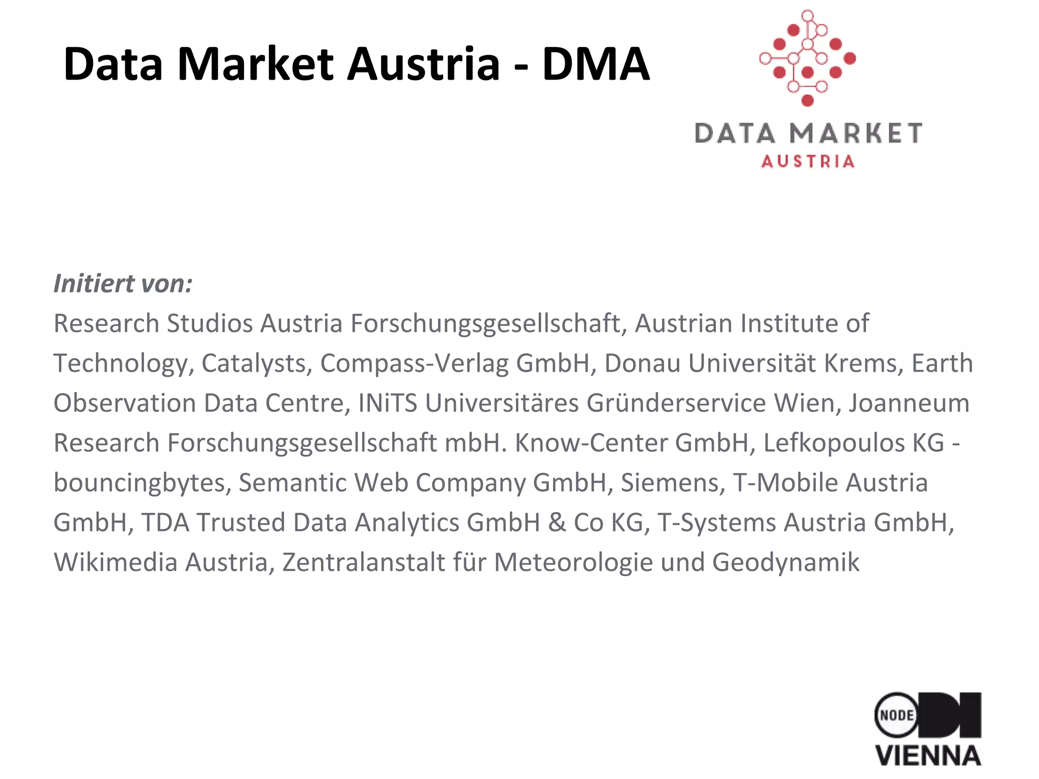 Data Market Austria - DMA
Initiert von:
Research Studios Austria Forschungsgesellschaft, Austrian Institute of
Technology, Catalysts, Compass-Verlag GmbH, Donau Universität Krems, Earth
Observation Data Centre, INiTS Universitäres Gründerservice Wien, Joanneum
Research Forschungsgesellschaft mbH. Know-Center GmbH, Lefkopoulos KG -
bouncingbytes, Semantic Web Company GmbH, Siemens, T-Mobile Austria
GmbH, TDA Trusted Data Analytics GmbH & Co KG, T-Systems Austria GmbH,
Wikimedia Austria, Zentralanstalt für Meteorologie und Geodynamik
 