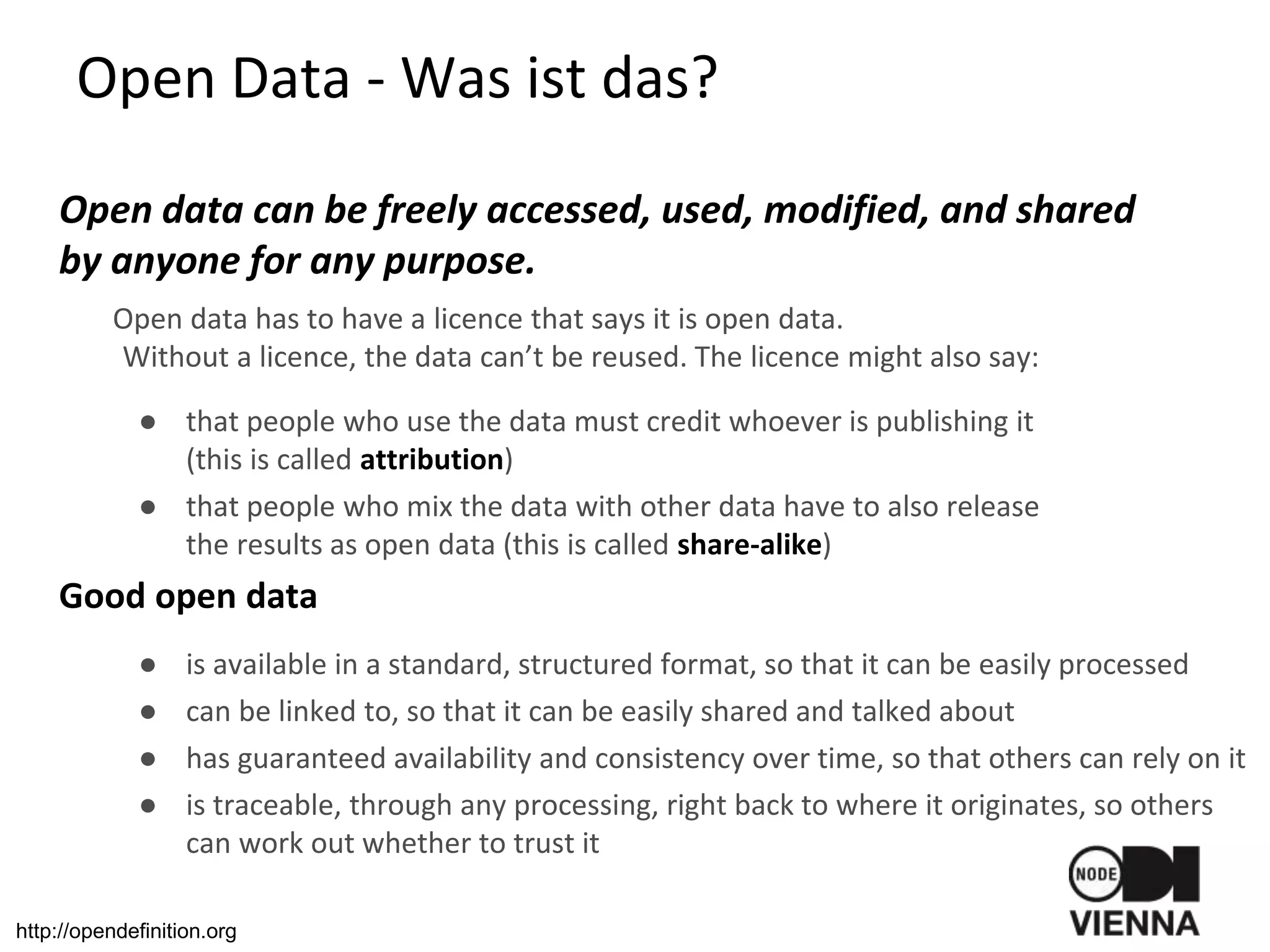 Open Data - Was ist das?
Open data can be freely accessed, used, modified, and shared
by anyone for any purpose.
Open data has to have a licence that says it is open data.
Without a licence, the data can’t be reused. The licence might also say:
● that people who use the data must credit whoever is publishing it
(this is called attribution)
● that people who mix the data with other data have to also release
the results as open data (this is called share-alike)
Good open data
● is available in a standard, structured format, so that it can be easily processed
● can be linked to, so that it can be easily shared and talked about
● has guaranteed availability and consistency over time, so that others can rely on it
● is traceable, through any processing, right back to where it originates, so others
can work out whether to trust it
http://opendefinition.org
 