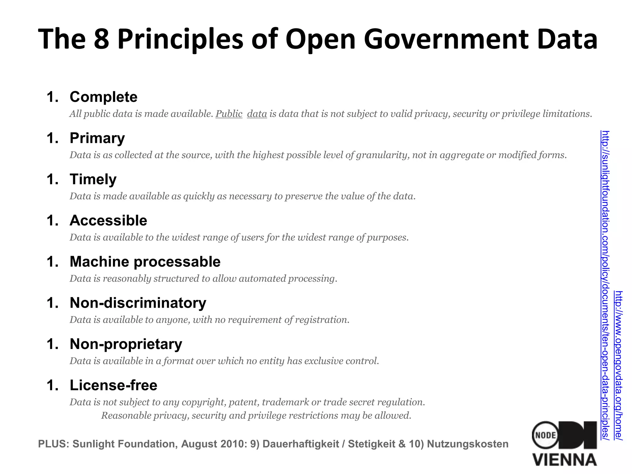The 8 Principles of Open Government Data
1. Complete
All public data is made available. Public data is data that is not subject to valid privacy, security or privilege limitations.
1. Primary
Data is as collected at the source, with the highest possible level of granularity, not in aggregate or modified forms.
1. Timely
Data is made available as quickly as necessary to preserve the value of the data.
1. Accessible
Data is available to the widest range of users for the widest range of purposes.
1. Machine processable
Data is reasonably structured to allow automated processing.
1. Non-discriminatory
Data is available to anyone, with no requirement of registration.
1. Non-proprietary
Data is available in a format over which no entity has exclusive control.
1. License-free
Data is not subject to any copyright, patent, trademark or trade secret regulation.
Reasonable privacy, security and privilege restrictions may be allowed.
PLUS: Sunlight Foundation, August 2010: 9) Dauerhaftigkeit / Stetigkeit & 10) Nutzungskosten
http://www.opengovdata.org/home/
http://sunlightfoundation.com/policy/documents/ten-open-data-principles/
 