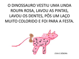 O DINOSSAURO VESTIU UMA LINDA
ROUPA ROSA, LAVOU AS PINTAS,
LAVOU OS DENTES, PÔS UM LAÇO
MUITO COLORIDO E FOI PARA A FESTA.

LÍVIA E DÉBORA

 