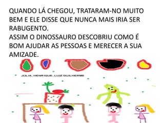 QUANDO LÁ CHEGOU, TRATARAM-NO MUITO
BEM E ELE DISSE QUE NUNCA MAIS IRIA SER
RABUGENTO.
ASSIM O DINOSSAURO DESCOBRIU COMO É
BOM AJUDAR AS PESSOAS E MERECER A SUA
AMIZADE.

 