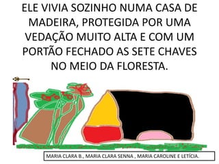 ELE VIVIA SOZINHO NUMA CASA DE
MADEIRA, PROTEGIDA POR UMA
VEDAÇÃO MUITO ALTA E COM UM
PORTÃO FECHADO AS SETE CHAVES
NO MEIO DA FLORESTA.

MARIA CLARA B., MARIA CLARA SENNA , MARIA CAROLINE E LETÍCIA.

 