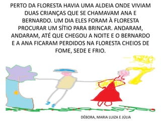 PERTO DA FLORESTA HAVIA UMA ALDEIA ONDE VIVIAM
DUAS CRIANÇAS QUE SE CHAMAVAM ANA E
BERNARDO. UM DIA ELES FORAM À FLORESTA
PROCURAR UM SÍTIO PARA BRINCAR. ANDARAM,
ANDARAM, ATÉ QUE CHEGOU A NOITE E O BERNARDO
E A ANA FICARAM PERDIDOS NA FLORESTA CHEIOS DE
FOME, SEDE E FRIO.

DÉBORA, MARIA LUIZA E JÚLIA

 