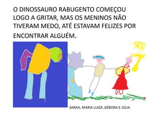 O DINOSSAURO RABUGENTO COMEÇOU
LOGO A GRITAR, MAS OS MENINOS NÃO
TIVERAM MEDO, ATÉ ESTAVAM FELIZES POR
ENCONTRAR ALGUÉM.

SARAH, MARIA LUIZA ,DÉBORA E JÚLIA

 