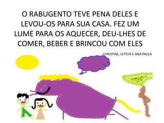 O RABUGENTO TEVE PENA DELES E
LEVOU-OS PARA SUA CASA. FEZ UM
LUME PARA OS AQUECER, DEU-LHES DE
COMER, BEBER E BRINCOU COM ELES
CHRISTINE, LETÍCIA E ANA PAULA

 
