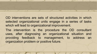 OD interventions are sets of structured activities in which
selected organizational units engage in a series of tasks
which will lead to organizational improvement.
The intervention is the procedure the OD consultant
uses, after diagnosing an organizational
providing feedback to management,
situation and
to address an
organization problem or positive future.
 