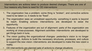Interventions are actions taken to produce desired changes. There are one of
four reasons why there is need for OD interventions:
1. The organization has a problem- some thing is “broken”, and corrective actions
need to be taken i.e. it needs to be “fixed”.
2. The organization sees an unrealized opportunity: something it wants is beyond
its reach. Enabling actions- interventions- are developed to seize the
opportunity.
3. Features of the organization are out of alignment: parts of the organization are
working at cross-purposes. Alignment activities- interventions- are developed to
get things back in tune.
4. The vision guiding the organizational changes: yesterday’s vision is no longer
good enough. Actions to build the necessary structures, processes, and culture
to support the new vision- interventions- are developed to make the new vision a
reality.
• OD interventions are planned sets of actions to change situations
 