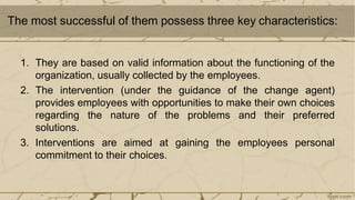 The most successful of them possess three key characteristics:
1. They are based on valid information about the functioning of the
organization, usually collected by the employees.
2. The intervention (under the guidance of the change agent)
provides employees with opportunities to make their own choices
regarding the nature of the problems and their preferred
solutions.
3. Interventions are aimed at gaining the employees personal
commitment to their choices.
 