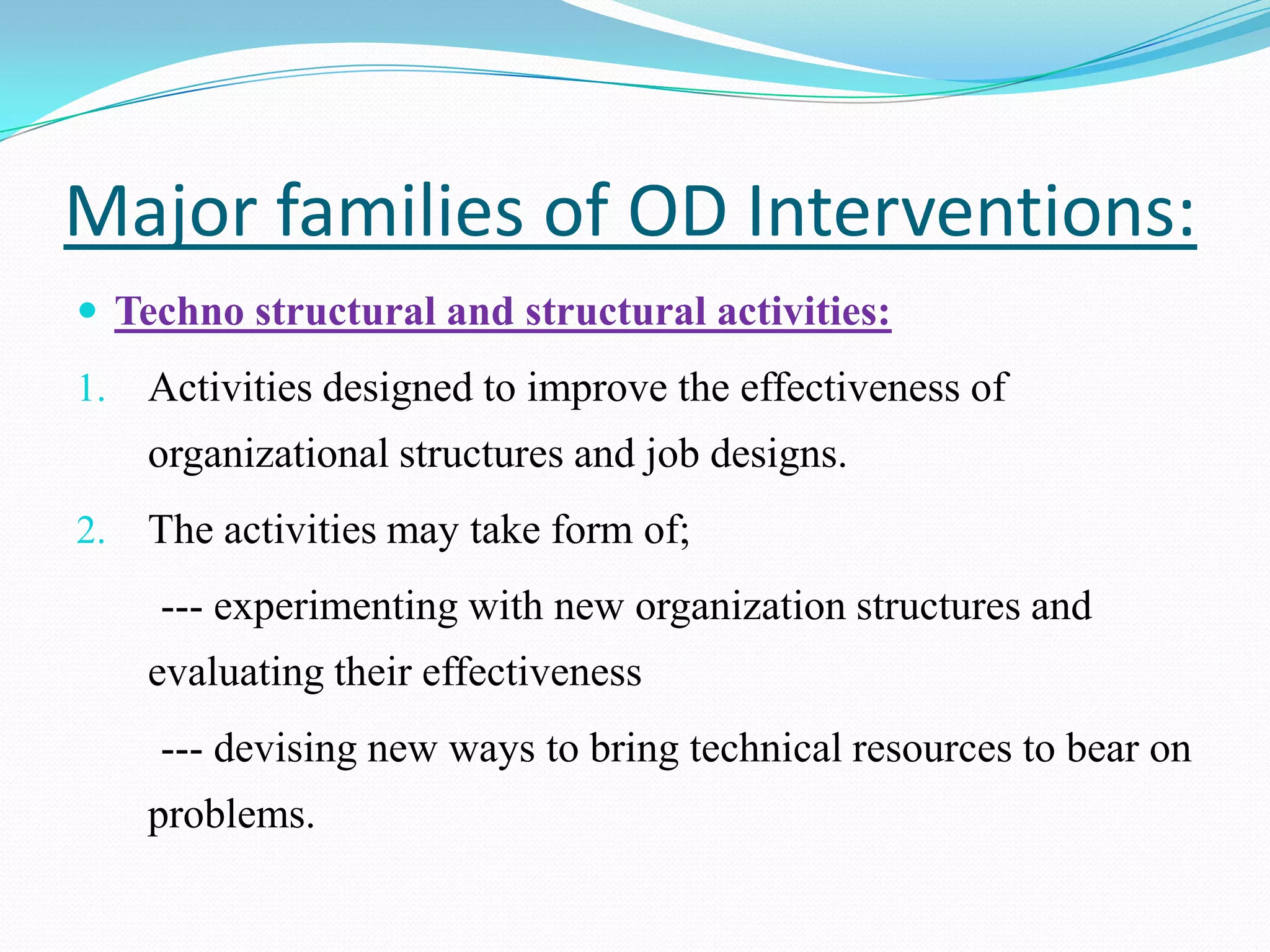 Major families of OD Interventions:
 Techno structural and structural activities:
1.   Activities designed to improve the effectiveness of
     organizational structures and job designs.
2.   The activities may take form of;
     --- experimenting with new organization structures and
     evaluating their effectiveness
     --- devising new ways to bring technical resources to bear on
     problems.
 