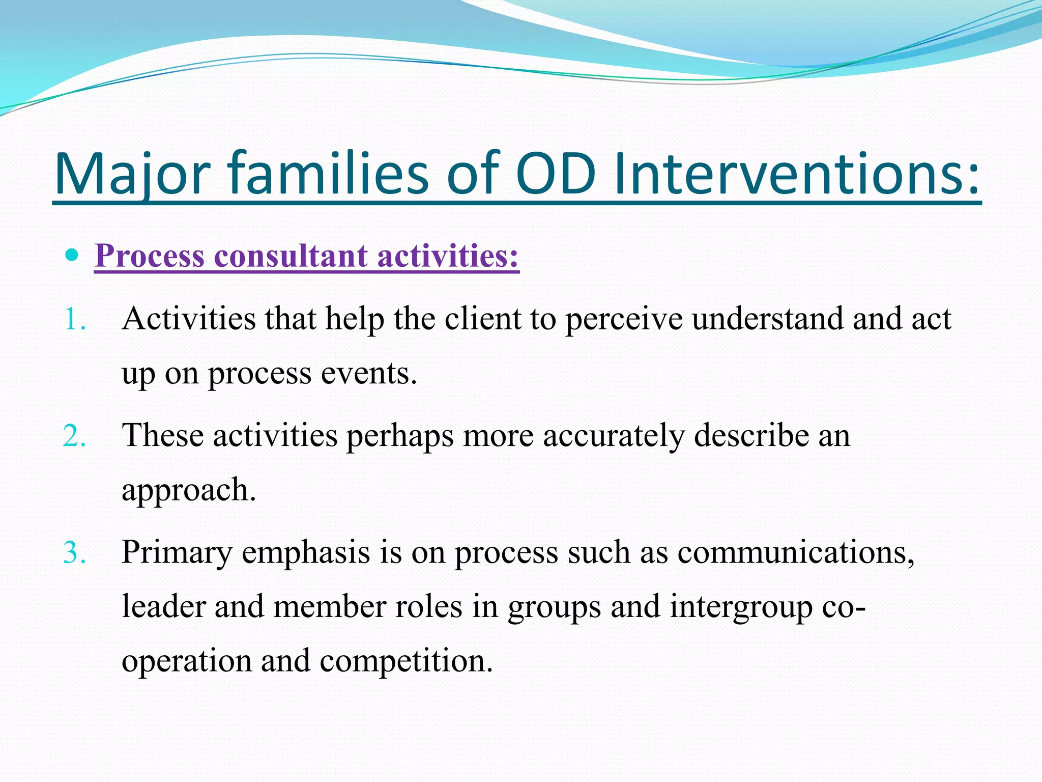 Major families of OD Interventions:
 Process consultant activities:
1.   Activities that help the client to perceive understand and act
     up on process events.
2.   These activities perhaps more accurately describe an
     approach.
3.   Primary emphasis is on process such as communications,
     leader and member roles in groups and intergroup co-
     operation and competition.
 
