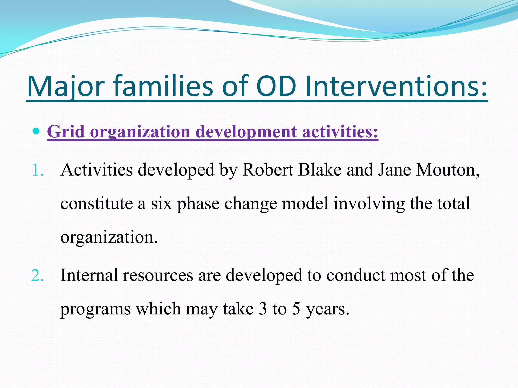 Major families of OD Interventions:
 Grid organization development activities:

1. Activities developed by Robert Blake and Jane Mouton,
   constitute a six phase change model involving the total
   organization.

2. Internal resources are developed to conduct most of the
   programs which may take 3 to 5 years.
 