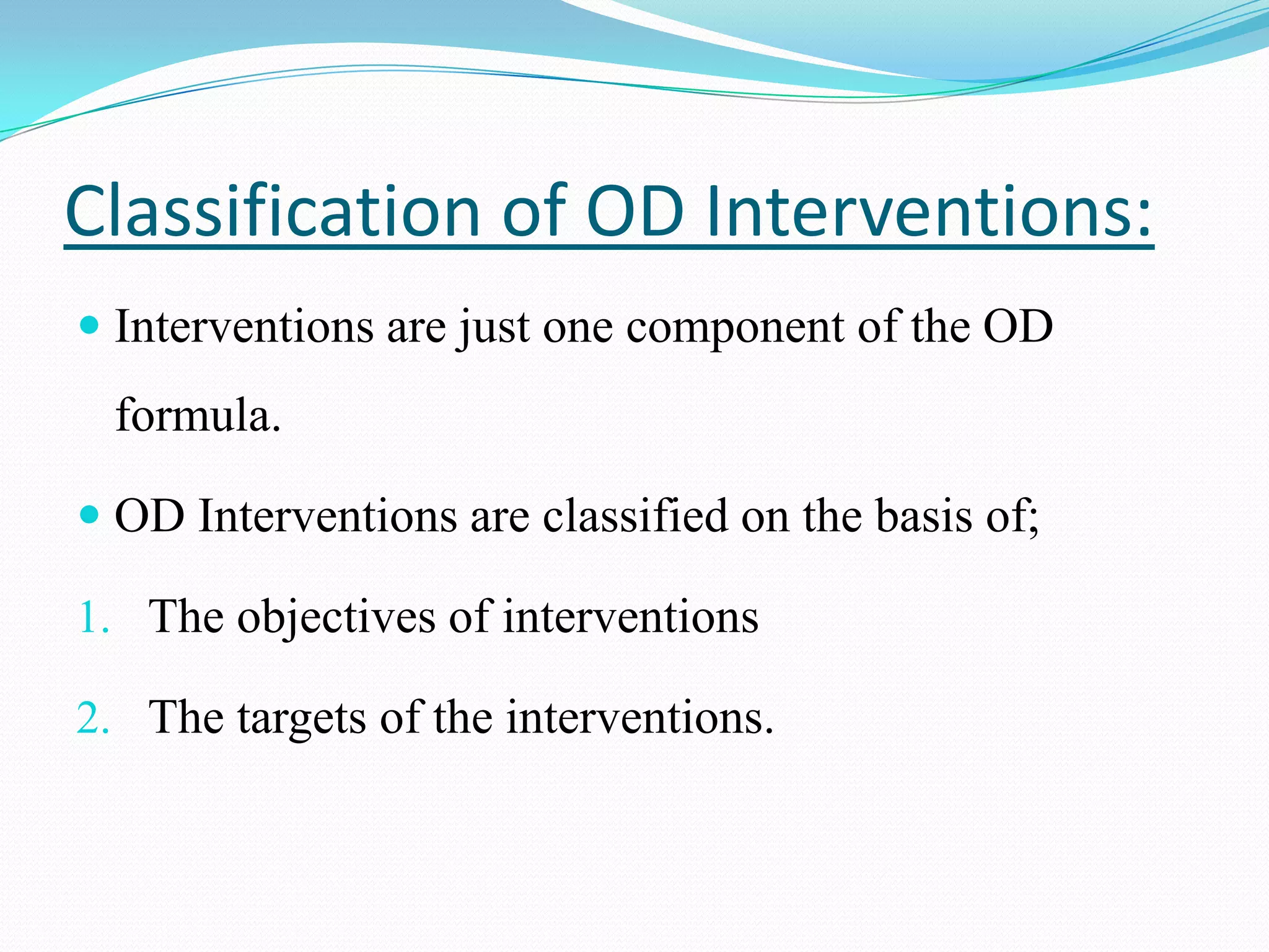 Classification of OD Interventions:
 Interventions are just one component of the OD
 formula.

 OD Interventions are classified on the basis of;

1. The objectives of interventions

2. The targets of the interventions.
 