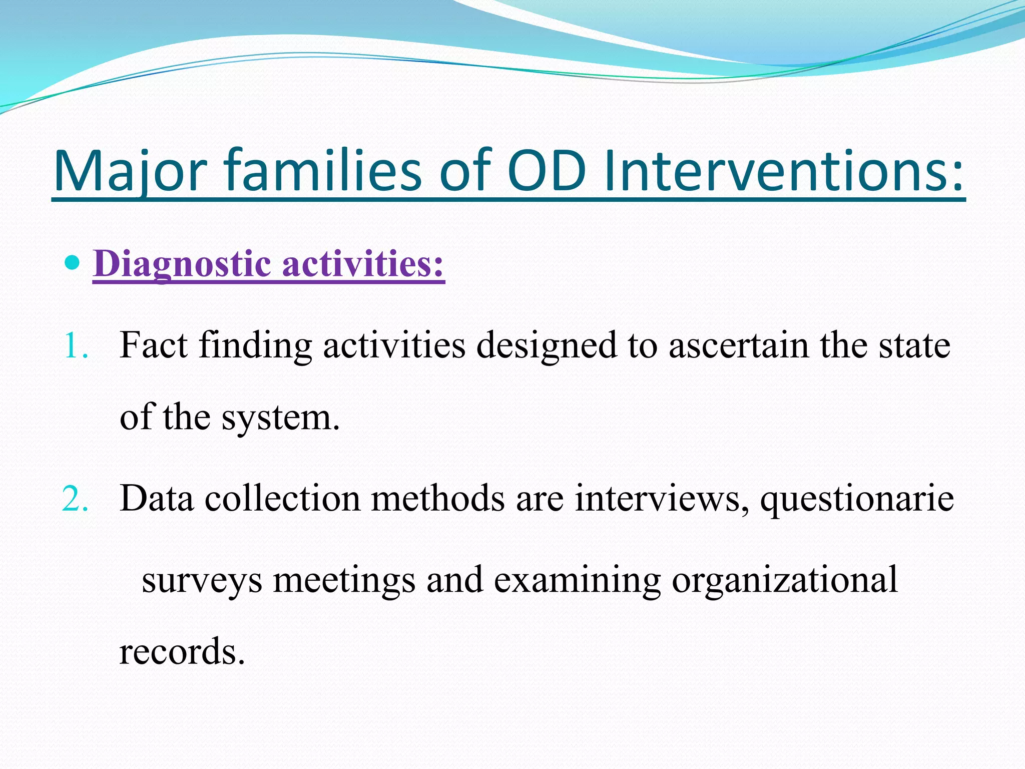 Major families of OD Interventions:
 Diagnostic activities:

1. Fact finding activities designed to ascertain the state
   of the system.

2. Data collection methods are interviews, questionarie

     surveys meetings and examining organizational
   records.
 