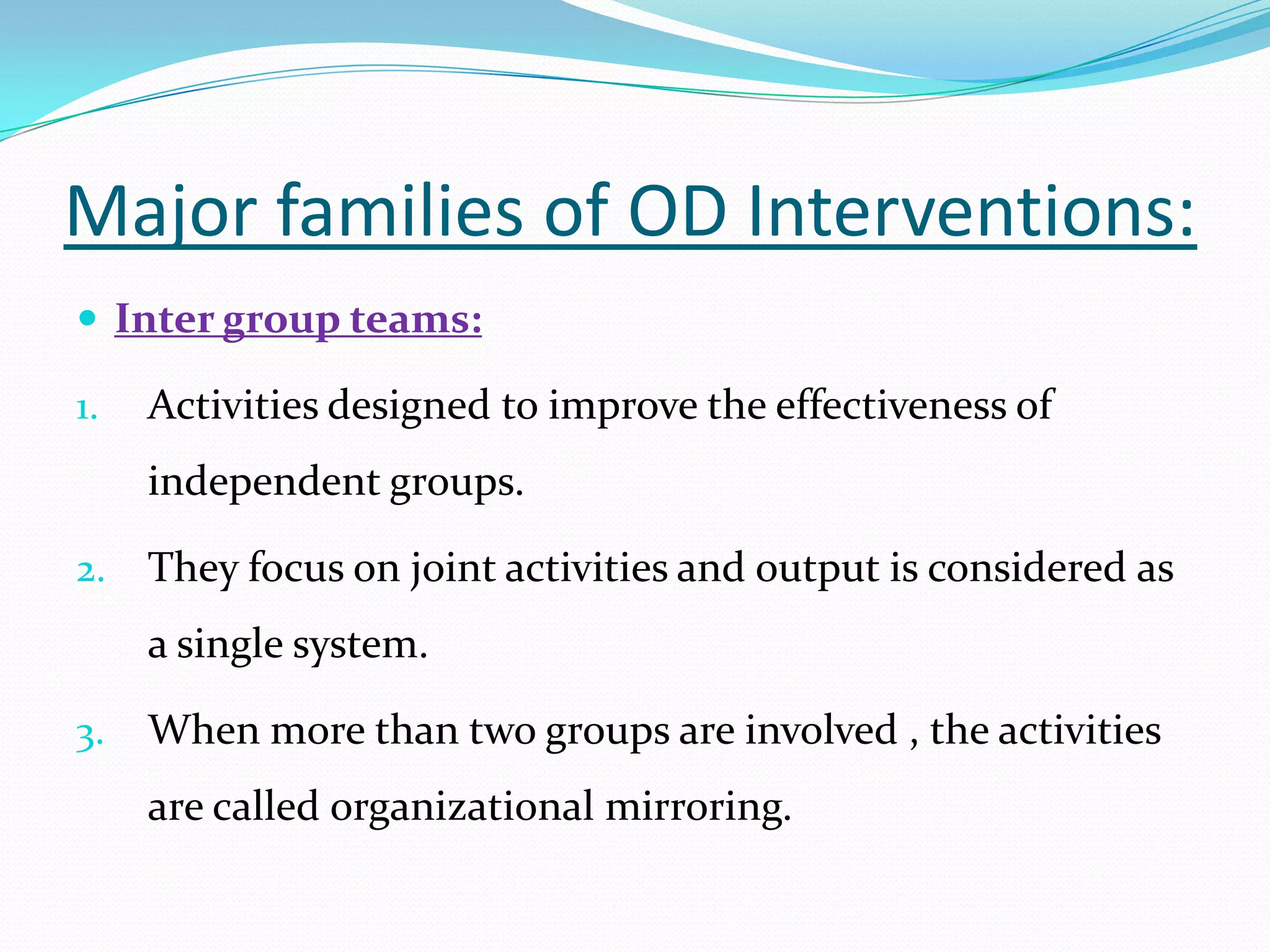 Major families of OD Interventions:
 Inter group teams:

1.   Activities designed to improve the effectiveness of
     independent groups.

2.   They focus on joint activities and output is considered as
     a single system.

3.   When more than two groups are involved , the activities
     are called organizational mirroring.
 