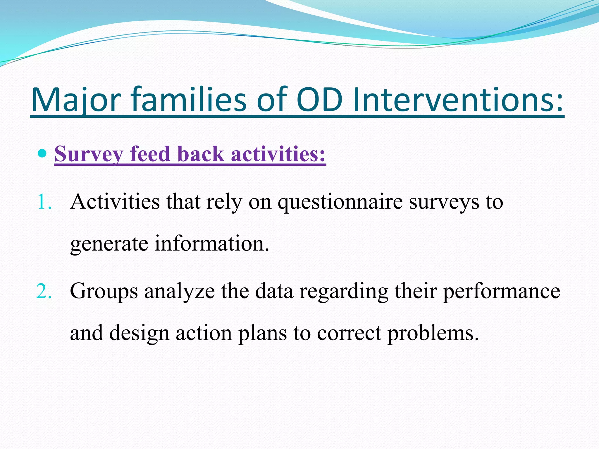 Major families of OD Interventions:
 Survey feed back activities:

1. Activities that rely on questionnaire surveys to
   generate information.

2. Groups analyze the data regarding their performance
   and design action plans to correct problems.
 