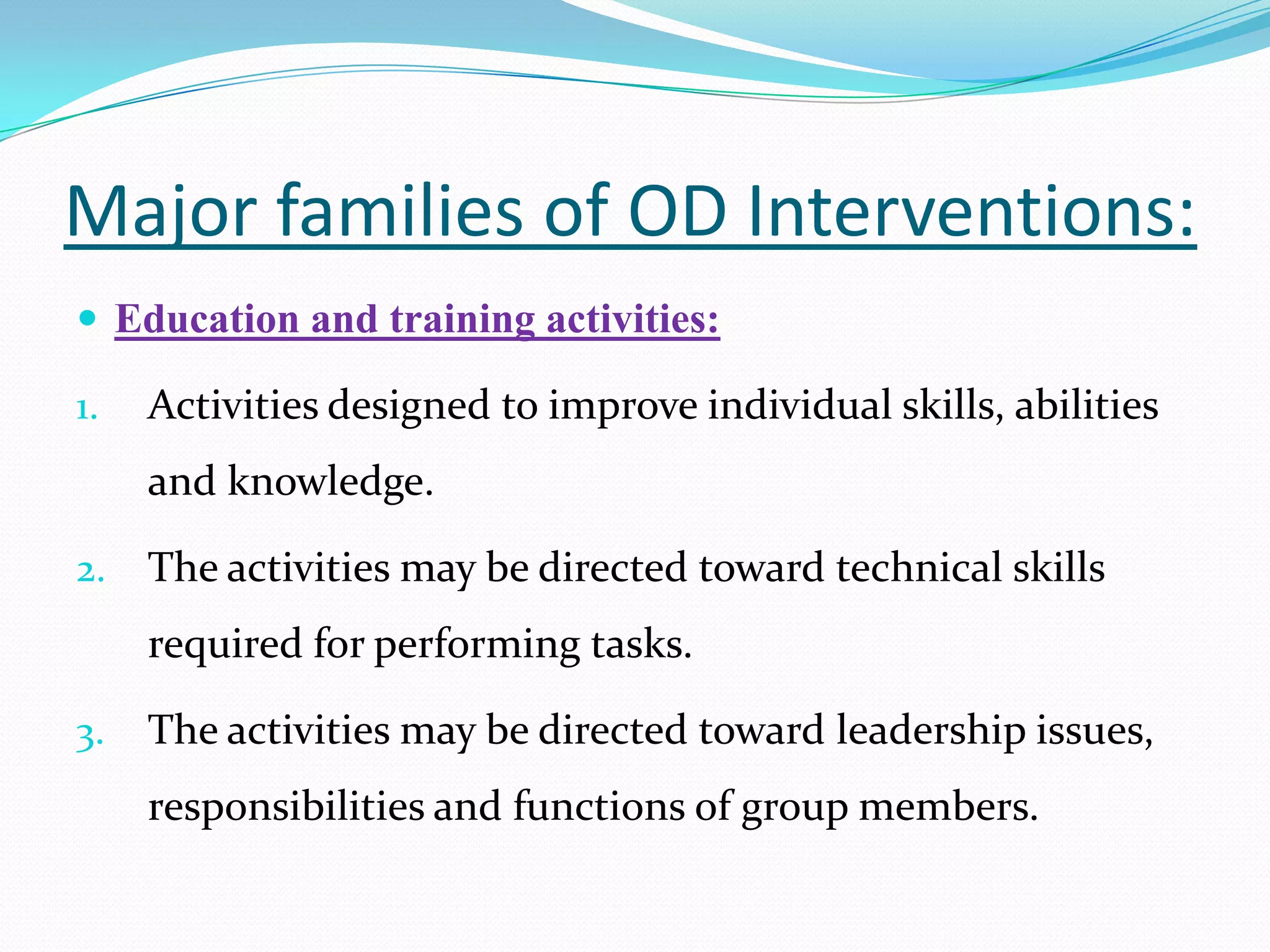 Major families of OD Interventions:
 Education and training activities:

1.   Activities designed to improve individual skills, abilities
     and knowledge.

2.   The activities may be directed toward technical skills
     required for performing tasks.

3.   The activities may be directed toward leadership issues,
     responsibilities and functions of group members.
 
