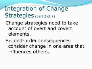 INTEGRATION OF
CHANGE STRATEGIES
(PART 2 OF 2)
Change strategies need to take
account of overt and covert
elements.
Second-order consequences
consider change in one area that
influences others.
 